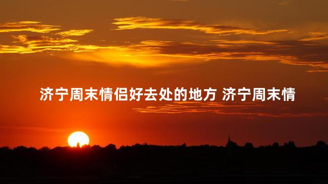 济宁周末情侣好去处的地方 济宁周末情侣约会胜地